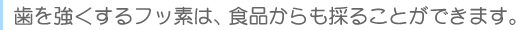 　歯を強くするフッ素は、食品からも採ることが出来ます