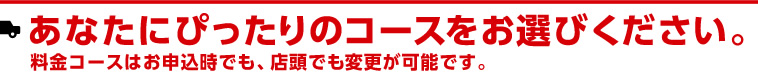 あなたにぴったりのコースをお選びください。料金コースはお申込時でも、店頭でも変更が可能です。