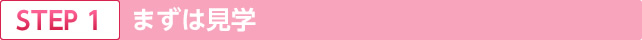 STEP.1 まずは見学