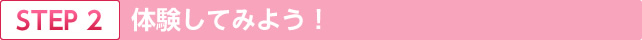 STEP.2 体験してみよう！