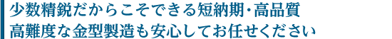 少数精鋭だからこそできる短納期・高品質。高難度な金型製造も安心してお任せください。
